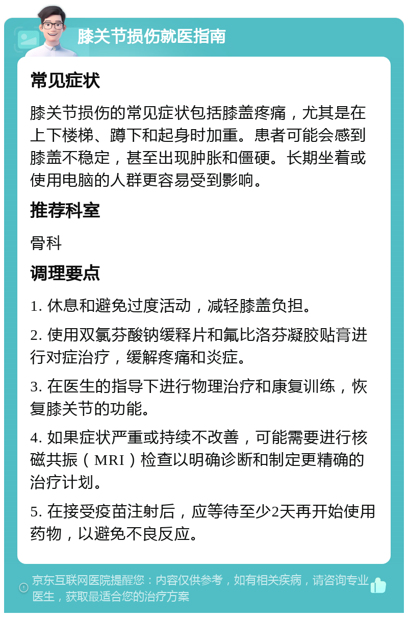 膝关节损伤就医指南 常见症状 膝关节损伤的常见症状包括膝盖疼痛，尤其是在上下楼梯、蹲下和起身时加重。患者可能会感到膝盖不稳定，甚至出现肿胀和僵硬。长期坐着或使用电脑的人群更容易受到影响。 推荐科室 骨科 调理要点 1. 休息和避免过度活动，减轻膝盖负担。 2. 使用双氯芬酸钠缓释片和氟比洛芬凝胶贴膏进行对症治疗，缓解疼痛和炎症。 3. 在医生的指导下进行物理治疗和康复训练，恢复膝关节的功能。 4. 如果症状严重或持续不改善，可能需要进行核磁共振（MRI）检查以明确诊断和制定更精确的治疗计划。 5. 在接受疫苗注射后，应等待至少2天再开始使用药物，以避免不良反应。