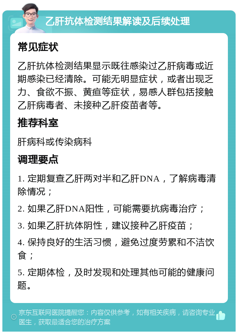 乙肝抗体检测结果解读及后续处理 常见症状 乙肝抗体检测结果显示既往感染过乙肝病毒或近期感染已经清除。可能无明显症状，或者出现乏力、食欲不振、黄疸等症状，易感人群包括接触乙肝病毒者、未接种乙肝疫苗者等。 推荐科室 肝病科或传染病科 调理要点 1. 定期复查乙肝两对半和乙肝DNA，了解病毒清除情况； 2. 如果乙肝DNA阳性，可能需要抗病毒治疗； 3. 如果乙肝抗体阴性，建议接种乙肝疫苗； 4. 保持良好的生活习惯，避免过度劳累和不洁饮食； 5. 定期体检，及时发现和处理其他可能的健康问题。