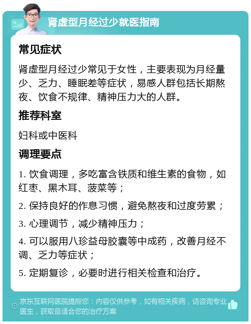 肾虚型月经过少就医指南 常见症状 肾虚型月经过少常见于女性，主要表现为月经量少、乏力、睡眠差等症状，易感人群包括长期熬夜、饮食不规律、精神压力大的人群。 推荐科室 妇科或中医科 调理要点 1. 饮食调理，多吃富含铁质和维生素的食物，如红枣、黑木耳、菠菜等； 2. 保持良好的作息习惯，避免熬夜和过度劳累； 3. 心理调节，减少精神压力； 4. 可以服用八珍益母胶囊等中成药，改善月经不调、乏力等症状； 5. 定期复诊，必要时进行相关检查和治疗。