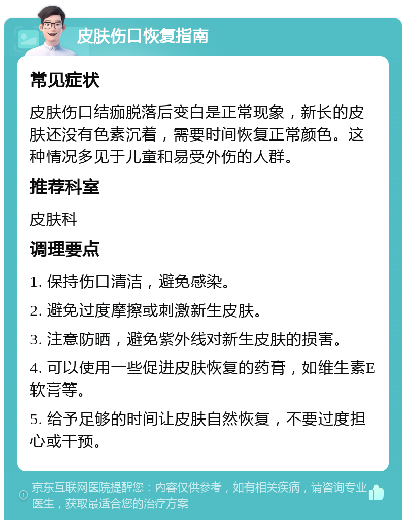 皮肤伤口恢复指南 常见症状 皮肤伤口结痂脱落后变白是正常现象，新长的皮肤还没有色素沉着，需要时间恢复正常颜色。这种情况多见于儿童和易受外伤的人群。 推荐科室 皮肤科 调理要点 1. 保持伤口清洁，避免感染。 2. 避免过度摩擦或刺激新生皮肤。 3. 注意防晒，避免紫外线对新生皮肤的损害。 4. 可以使用一些促进皮肤恢复的药膏，如维生素E软膏等。 5. 给予足够的时间让皮肤自然恢复，不要过度担心或干预。