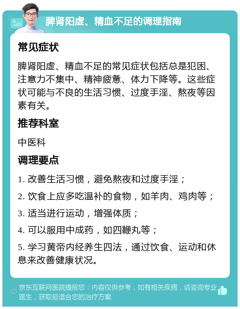 脾肾阳虚、精血不足的调理指南 常见症状 脾肾阳虚、精血不足的常见症状包括总是犯困、注意力不集中、精神疲惫、体力下降等。这些症状可能与不良的生活习惯、过度手淫、熬夜等因素有关。 推荐科室 中医科 调理要点 1. 改善生活习惯，避免熬夜和过度手淫； 2. 饮食上应多吃温补的食物，如羊肉、鸡肉等； 3. 适当进行运动，增强体质； 4. 可以服用中成药，如四鞭丸等； 5. 学习黄帝内经养生四法，通过饮食、运动和休息来改善健康状况。