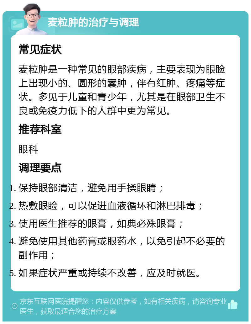 麦粒肿的治疗与调理 常见症状 麦粒肿是一种常见的眼部疾病，主要表现为眼睑上出现小的、圆形的囊肿，伴有红肿、疼痛等症状。多见于儿童和青少年，尤其是在眼部卫生不良或免疫力低下的人群中更为常见。 推荐科室 眼科 调理要点 保持眼部清洁，避免用手揉眼睛； 热敷眼睑，可以促进血液循环和淋巴排毒； 使用医生推荐的眼膏，如典必殊眼膏； 避免使用其他药膏或眼药水，以免引起不必要的副作用； 如果症状严重或持续不改善，应及时就医。