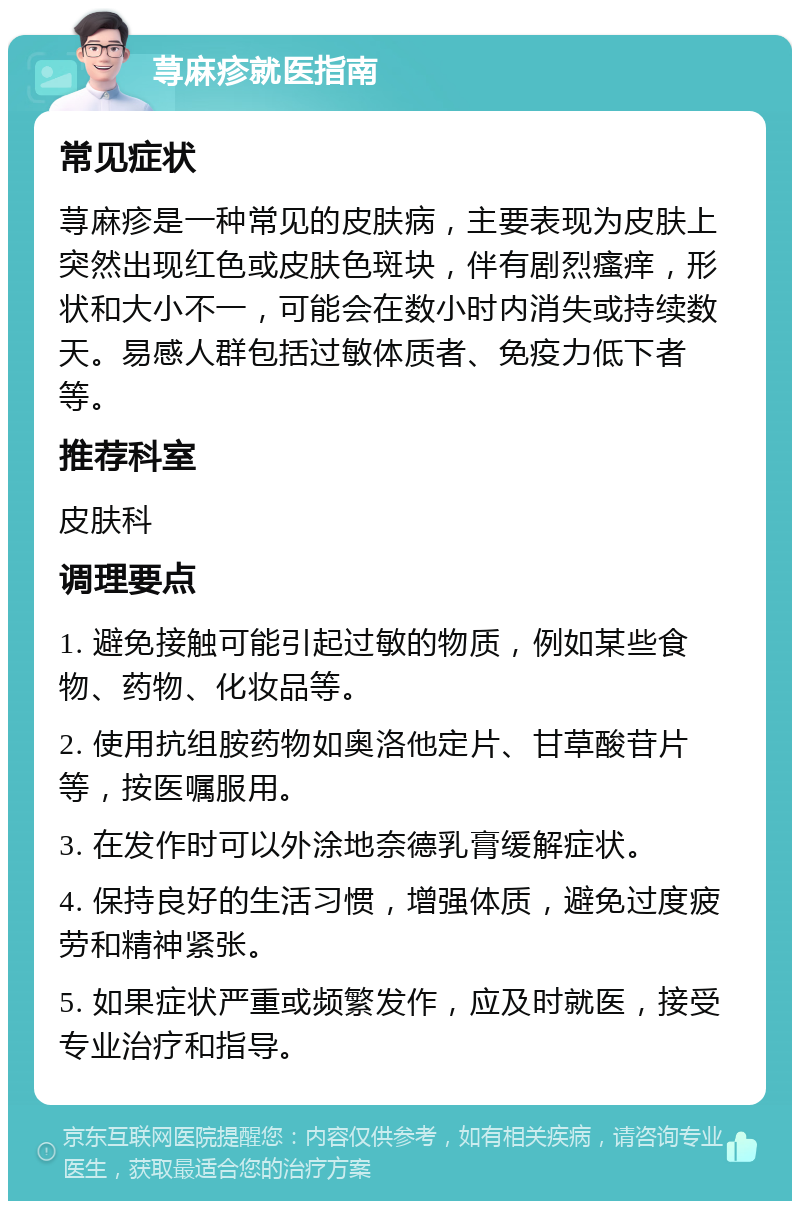 荨麻疹就医指南 常见症状 荨麻疹是一种常见的皮肤病，主要表现为皮肤上突然出现红色或皮肤色斑块，伴有剧烈瘙痒，形状和大小不一，可能会在数小时内消失或持续数天。易感人群包括过敏体质者、免疫力低下者等。 推荐科室 皮肤科 调理要点 1. 避免接触可能引起过敏的物质，例如某些食物、药物、化妆品等。 2. 使用抗组胺药物如奥洛他定片、甘草酸苷片等，按医嘱服用。 3. 在发作时可以外涂地奈德乳膏缓解症状。 4. 保持良好的生活习惯，增强体质，避免过度疲劳和精神紧张。 5. 如果症状严重或频繁发作，应及时就医，接受专业治疗和指导。