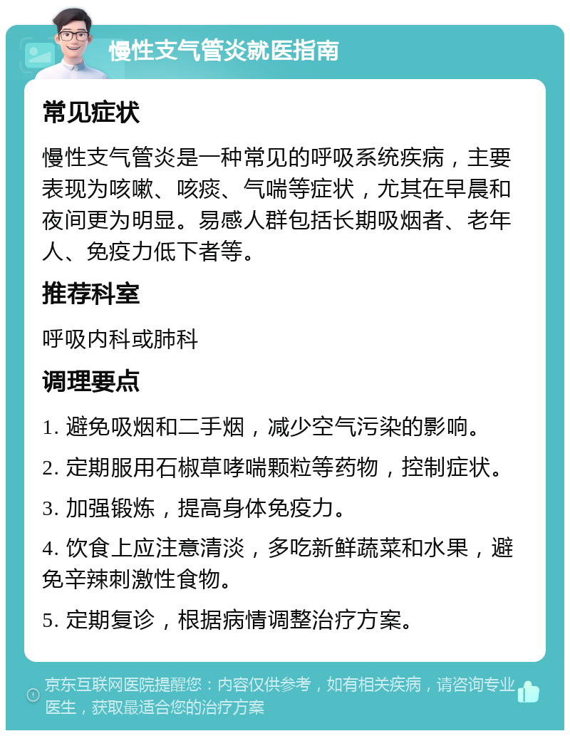 慢性支气管炎就医指南 常见症状 慢性支气管炎是一种常见的呼吸系统疾病，主要表现为咳嗽、咳痰、气喘等症状，尤其在早晨和夜间更为明显。易感人群包括长期吸烟者、老年人、免疫力低下者等。 推荐科室 呼吸内科或肺科 调理要点 1. 避免吸烟和二手烟，减少空气污染的影响。 2. 定期服用石椒草哮喘颗粒等药物，控制症状。 3. 加强锻炼，提高身体免疫力。 4. 饮食上应注意清淡，多吃新鲜蔬菜和水果，避免辛辣刺激性食物。 5. 定期复诊，根据病情调整治疗方案。