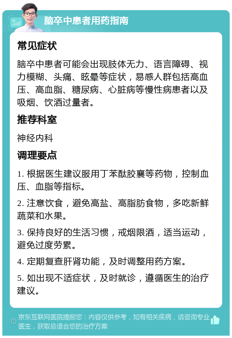 脑卒中患者用药指南 常见症状 脑卒中患者可能会出现肢体无力、语言障碍、视力模糊、头痛、眩晕等症状，易感人群包括高血压、高血脂、糖尿病、心脏病等慢性病患者以及吸烟、饮酒过量者。 推荐科室 神经内科 调理要点 1. 根据医生建议服用丁苯酞胶襄等药物，控制血压、血脂等指标。 2. 注意饮食，避免高盐、高脂肪食物，多吃新鲜蔬菜和水果。 3. 保持良好的生活习惯，戒烟限酒，适当运动，避免过度劳累。 4. 定期复查肝肾功能，及时调整用药方案。 5. 如出现不适症状，及时就诊，遵循医生的治疗建议。