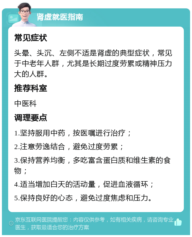 肾虚就医指南 常见症状 头晕、头沉、左侧不适是肾虚的典型症状，常见于中老年人群，尤其是长期过度劳累或精神压力大的人群。 推荐科室 中医科 调理要点 1.坚持服用中药，按医嘱进行治疗； 2.注意劳逸结合，避免过度劳累； 3.保持营养均衡，多吃富含蛋白质和维生素的食物； 4.适当增加白天的活动量，促进血液循环； 5.保持良好的心态，避免过度焦虑和压力。