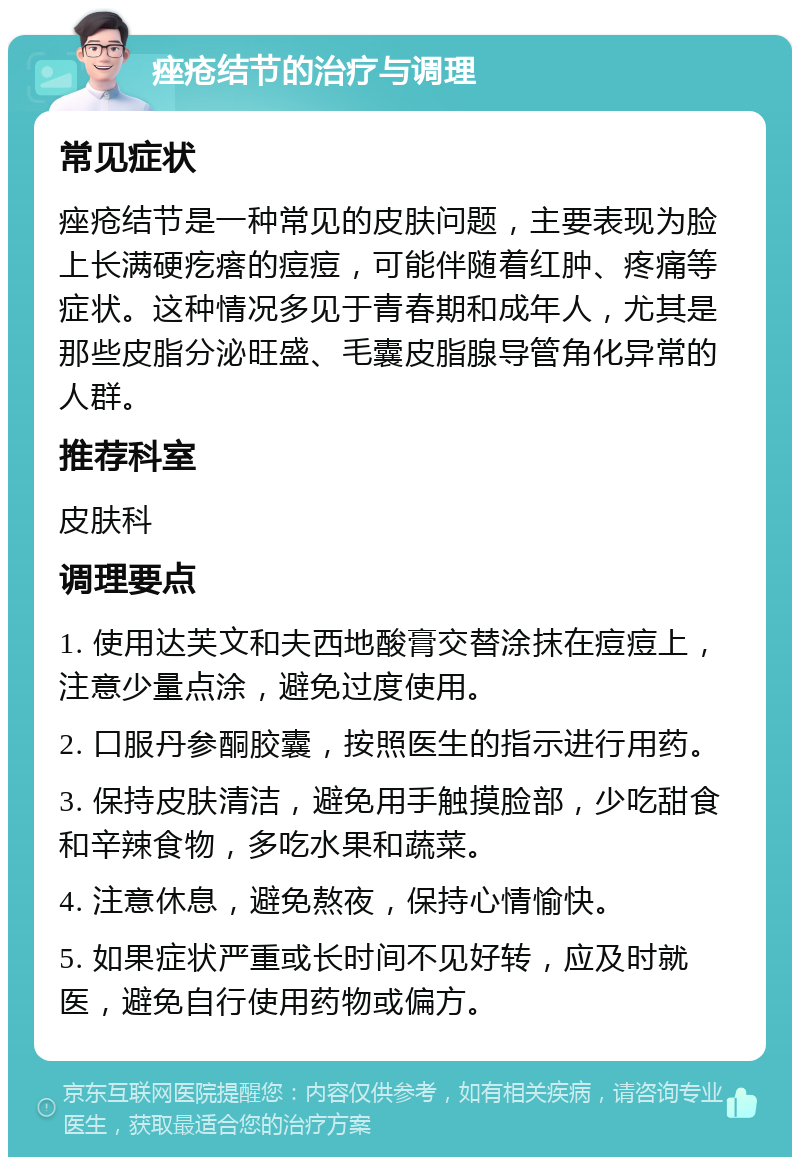 痤疮结节的治疗与调理 常见症状 痤疮结节是一种常见的皮肤问题，主要表现为脸上长满硬疙瘩的痘痘，可能伴随着红肿、疼痛等症状。这种情况多见于青春期和成年人，尤其是那些皮脂分泌旺盛、毛囊皮脂腺导管角化异常的人群。 推荐科室 皮肤科 调理要点 1. 使用达芙文和夫西地酸膏交替涂抹在痘痘上，注意少量点涂，避免过度使用。 2. 口服丹参酮胶囊，按照医生的指示进行用药。 3. 保持皮肤清洁，避免用手触摸脸部，少吃甜食和辛辣食物，多吃水果和蔬菜。 4. 注意休息，避免熬夜，保持心情愉快。 5. 如果症状严重或长时间不见好转，应及时就医，避免自行使用药物或偏方。