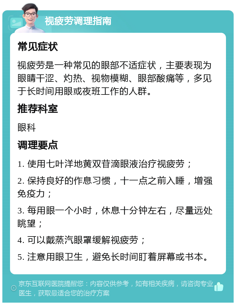 视疲劳调理指南 常见症状 视疲劳是一种常见的眼部不适症状，主要表现为眼睛干涩、灼热、视物模糊、眼部酸痛等，多见于长时间用眼或夜班工作的人群。 推荐科室 眼科 调理要点 1. 使用七叶洋地黄双苷滴眼液治疗视疲劳； 2. 保持良好的作息习惯，十一点之前入睡，增强免疫力； 3. 每用眼一个小时，休息十分钟左右，尽量远处眺望； 4. 可以戴蒸汽眼罩缓解视疲劳； 5. 注意用眼卫生，避免长时间盯着屏幕或书本。