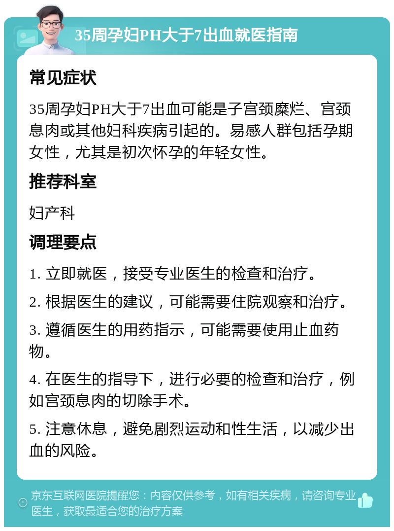 35周孕妇PH大于7出血就医指南 常见症状 35周孕妇PH大于7出血可能是子宫颈糜烂、宫颈息肉或其他妇科疾病引起的。易感人群包括孕期女性，尤其是初次怀孕的年轻女性。 推荐科室 妇产科 调理要点 1. 立即就医，接受专业医生的检查和治疗。 2. 根据医生的建议，可能需要住院观察和治疗。 3. 遵循医生的用药指示，可能需要使用止血药物。 4. 在医生的指导下，进行必要的检查和治疗，例如宫颈息肉的切除手术。 5. 注意休息，避免剧烈运动和性生活，以减少出血的风险。