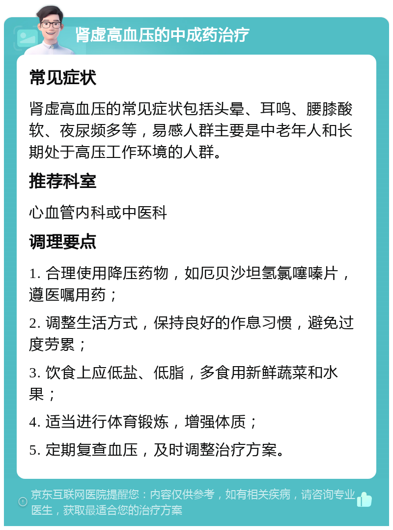 肾虚高血压的中成药治疗 常见症状 肾虚高血压的常见症状包括头晕、耳鸣、腰膝酸软、夜尿频多等，易感人群主要是中老年人和长期处于高压工作环境的人群。 推荐科室 心血管内科或中医科 调理要点 1. 合理使用降压药物，如厄贝沙坦氢氯噻嗪片，遵医嘱用药； 2. 调整生活方式，保持良好的作息习惯，避免过度劳累； 3. 饮食上应低盐、低脂，多食用新鲜蔬菜和水果； 4. 适当进行体育锻炼，增强体质； 5. 定期复查血压，及时调整治疗方案。