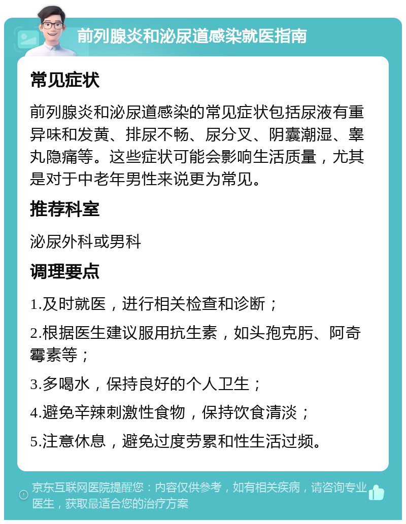 前列腺炎和泌尿道感染就医指南 常见症状 前列腺炎和泌尿道感染的常见症状包括尿液有重异味和发黄、排尿不畅、尿分叉、阴囊潮湿、睾丸隐痛等。这些症状可能会影响生活质量，尤其是对于中老年男性来说更为常见。 推荐科室 泌尿外科或男科 调理要点 1.及时就医，进行相关检查和诊断； 2.根据医生建议服用抗生素，如头孢克肟、阿奇霉素等； 3.多喝水，保持良好的个人卫生； 4.避免辛辣刺激性食物，保持饮食清淡； 5.注意休息，避免过度劳累和性生活过频。