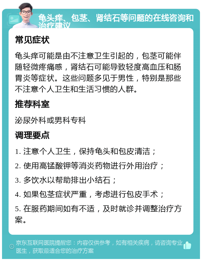 龟头痒、包茎、肾结石等问题的在线咨询和治疗建议 常见症状 龟头痒可能是由不注意卫生引起的，包茎可能伴随轻微疼痛感，肾结石可能导致轻度高血压和肠胃炎等症状。这些问题多见于男性，特别是那些不注意个人卫生和生活习惯的人群。 推荐科室 泌尿外科或男科专科 调理要点 1. 注意个人卫生，保持龟头和包皮清洁； 2. 使用高锰酸钾等消炎药物进行外用治疗； 3. 多饮水以帮助排出小结石； 4. 如果包茎症状严重，考虑进行包皮手术； 5. 在服药期间如有不适，及时就诊并调整治疗方案。