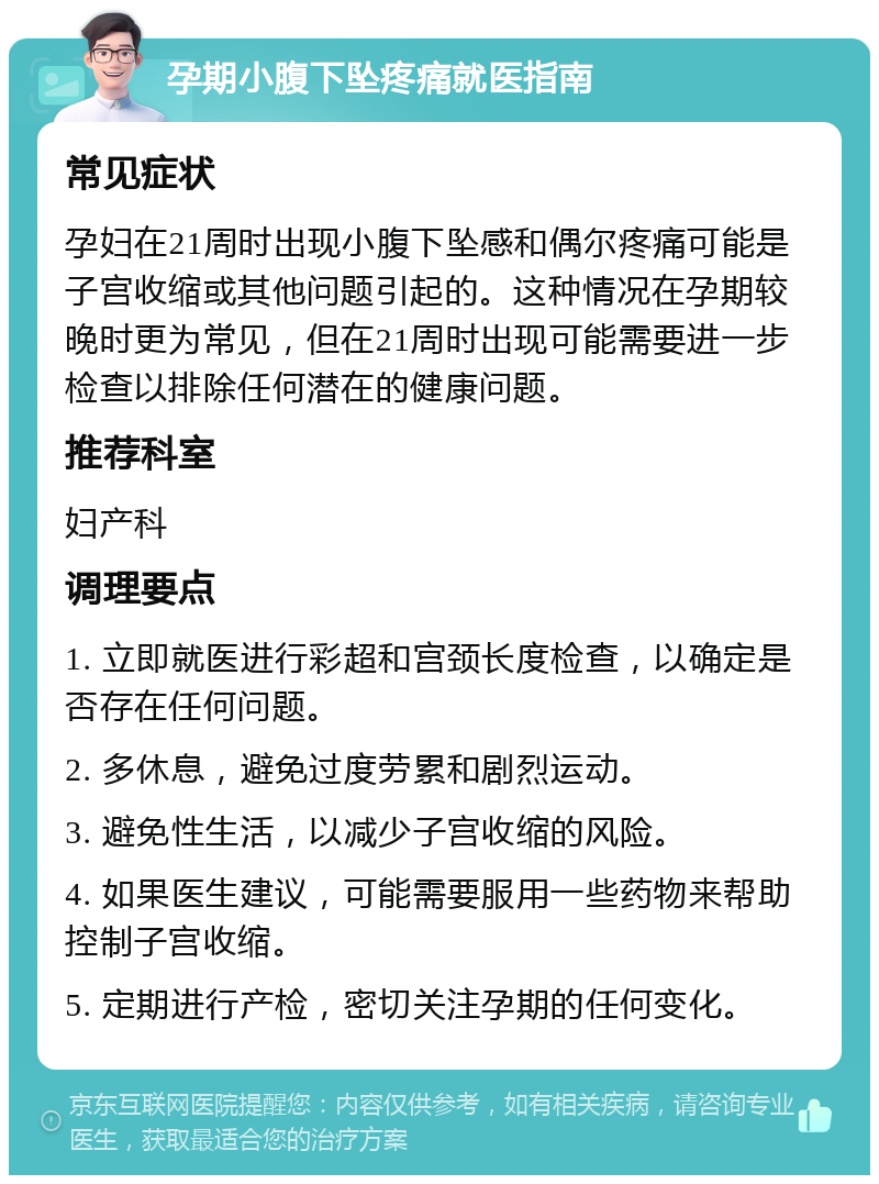 孕期小腹下坠疼痛就医指南 常见症状 孕妇在21周时出现小腹下坠感和偶尔疼痛可能是子宫收缩或其他问题引起的。这种情况在孕期较晚时更为常见，但在21周时出现可能需要进一步检查以排除任何潜在的健康问题。 推荐科室 妇产科 调理要点 1. 立即就医进行彩超和宫颈长度检查，以确定是否存在任何问题。 2. 多休息，避免过度劳累和剧烈运动。 3. 避免性生活，以减少子宫收缩的风险。 4. 如果医生建议，可能需要服用一些药物来帮助控制子宫收缩。 5. 定期进行产检，密切关注孕期的任何变化。