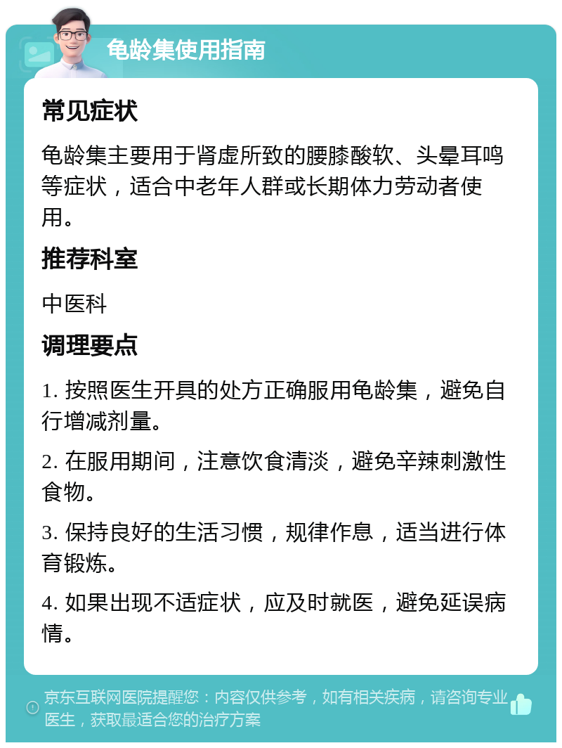 龟龄集使用指南 常见症状 龟龄集主要用于肾虚所致的腰膝酸软、头晕耳鸣等症状，适合中老年人群或长期体力劳动者使用。 推荐科室 中医科 调理要点 1. 按照医生开具的处方正确服用龟龄集，避免自行增减剂量。 2. 在服用期间，注意饮食清淡，避免辛辣刺激性食物。 3. 保持良好的生活习惯，规律作息，适当进行体育锻炼。 4. 如果出现不适症状，应及时就医，避免延误病情。