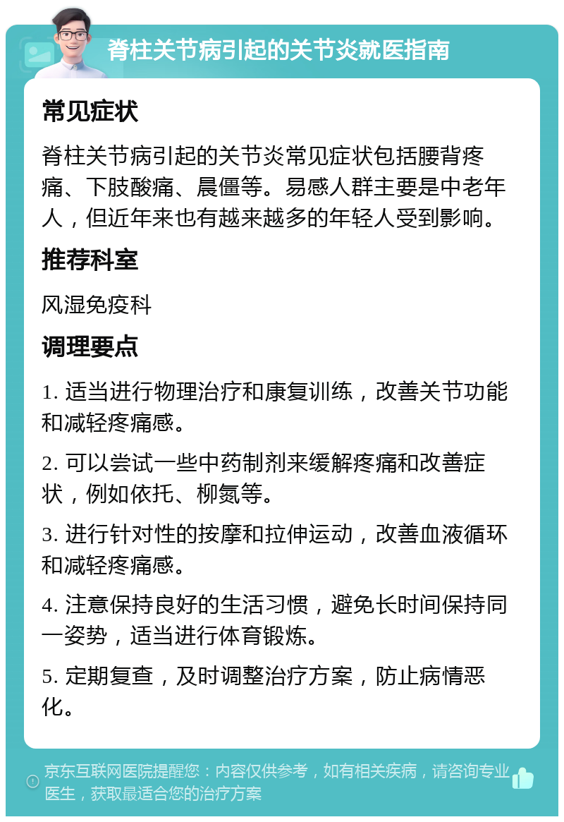 脊柱关节病引起的关节炎就医指南 常见症状 脊柱关节病引起的关节炎常见症状包括腰背疼痛、下肢酸痛、晨僵等。易感人群主要是中老年人，但近年来也有越来越多的年轻人受到影响。 推荐科室 风湿免疫科 调理要点 1. 适当进行物理治疗和康复训练，改善关节功能和减轻疼痛感。 2. 可以尝试一些中药制剂来缓解疼痛和改善症状，例如依托、柳氮等。 3. 进行针对性的按摩和拉伸运动，改善血液循环和减轻疼痛感。 4. 注意保持良好的生活习惯，避免长时间保持同一姿势，适当进行体育锻炼。 5. 定期复查，及时调整治疗方案，防止病情恶化。