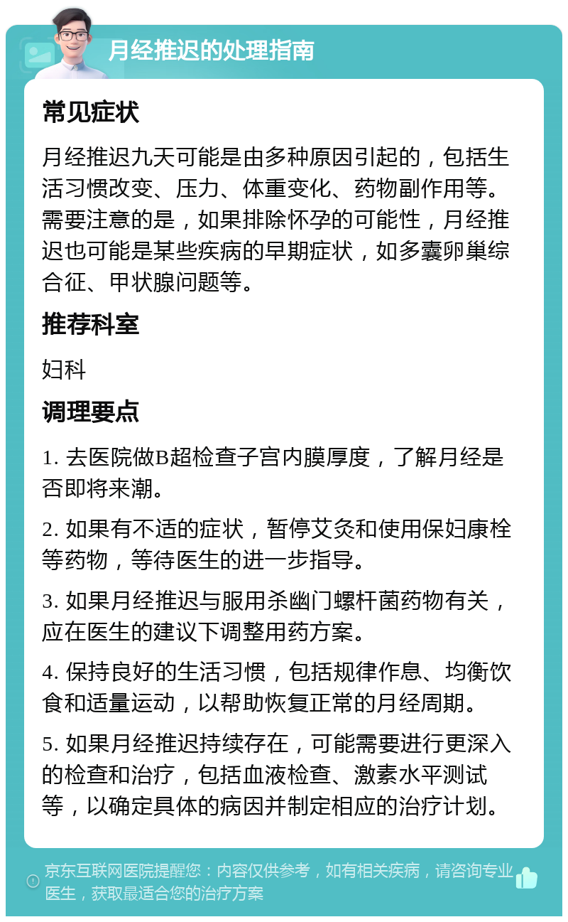 月经推迟的处理指南 常见症状 月经推迟九天可能是由多种原因引起的，包括生活习惯改变、压力、体重变化、药物副作用等。需要注意的是，如果排除怀孕的可能性，月经推迟也可能是某些疾病的早期症状，如多囊卵巢综合征、甲状腺问题等。 推荐科室 妇科 调理要点 1. 去医院做B超检查子宫内膜厚度，了解月经是否即将来潮。 2. 如果有不适的症状，暂停艾灸和使用保妇康栓等药物，等待医生的进一步指导。 3. 如果月经推迟与服用杀幽门螺杆菌药物有关，应在医生的建议下调整用药方案。 4. 保持良好的生活习惯，包括规律作息、均衡饮食和适量运动，以帮助恢复正常的月经周期。 5. 如果月经推迟持续存在，可能需要进行更深入的检查和治疗，包括血液检查、激素水平测试等，以确定具体的病因并制定相应的治疗计划。