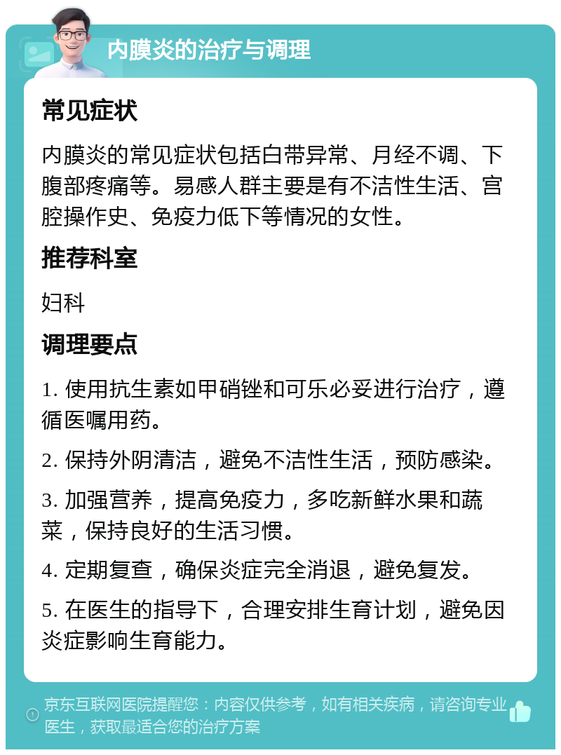 内膜炎的治疗与调理 常见症状 内膜炎的常见症状包括白带异常、月经不调、下腹部疼痛等。易感人群主要是有不洁性生活、宫腔操作史、免疫力低下等情况的女性。 推荐科室 妇科 调理要点 1. 使用抗生素如甲硝锉和可乐必妥进行治疗，遵循医嘱用药。 2. 保持外阴清洁，避免不洁性生活，预防感染。 3. 加强营养，提高免疫力，多吃新鲜水果和蔬菜，保持良好的生活习惯。 4. 定期复查，确保炎症完全消退，避免复发。 5. 在医生的指导下，合理安排生育计划，避免因炎症影响生育能力。