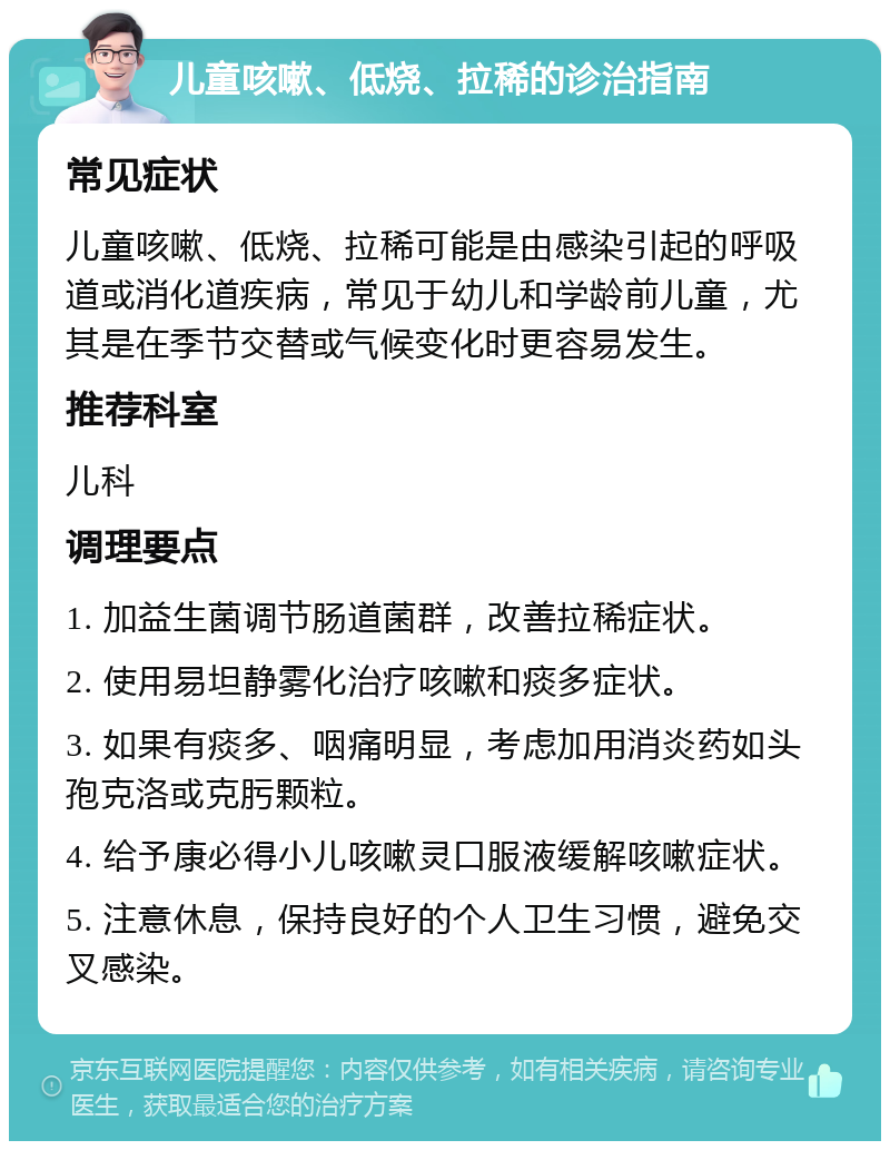 儿童咳嗽、低烧、拉稀的诊治指南 常见症状 儿童咳嗽、低烧、拉稀可能是由感染引起的呼吸道或消化道疾病，常见于幼儿和学龄前儿童，尤其是在季节交替或气候变化时更容易发生。 推荐科室 儿科 调理要点 1. 加益生菌调节肠道菌群，改善拉稀症状。 2. 使用易坦静雾化治疗咳嗽和痰多症状。 3. 如果有痰多、咽痛明显，考虑加用消炎药如头孢克洛或克肟颗粒。 4. 给予康必得小儿咳嗽灵口服液缓解咳嗽症状。 5. 注意休息，保持良好的个人卫生习惯，避免交叉感染。