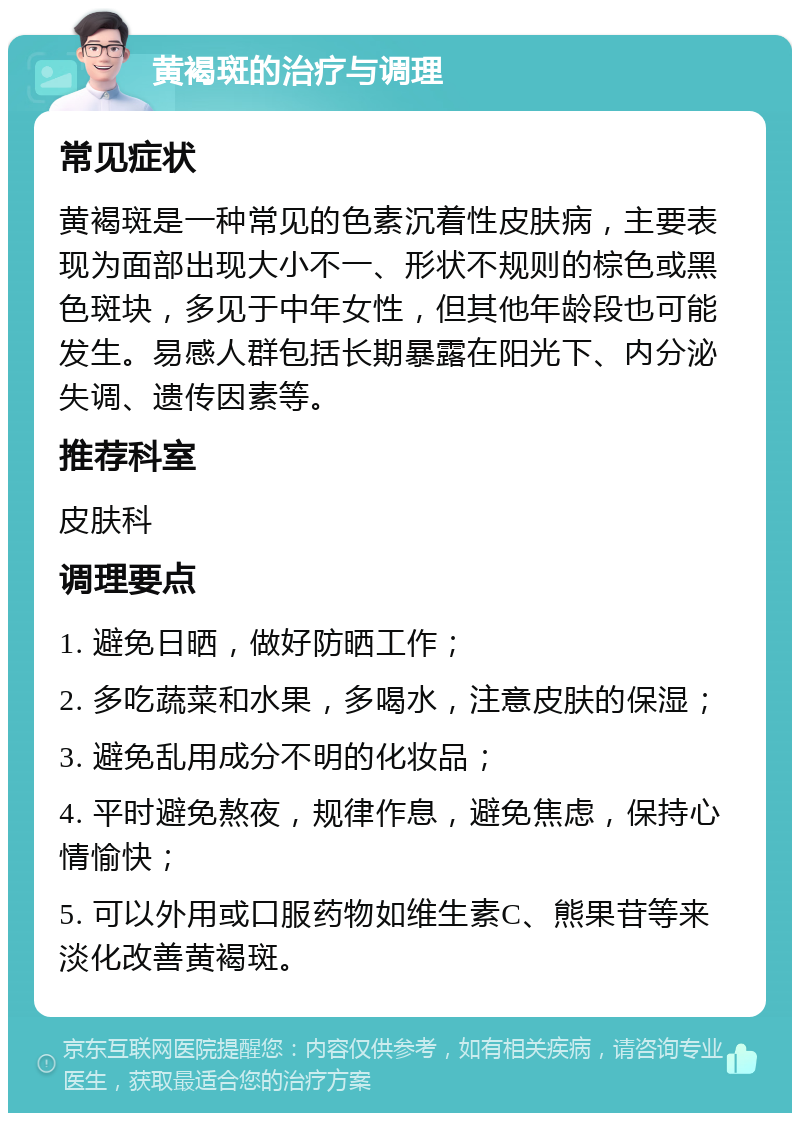 黄褐斑的治疗与调理 常见症状 黄褐斑是一种常见的色素沉着性皮肤病，主要表现为面部出现大小不一、形状不规则的棕色或黑色斑块，多见于中年女性，但其他年龄段也可能发生。易感人群包括长期暴露在阳光下、内分泌失调、遗传因素等。 推荐科室 皮肤科 调理要点 1. 避免日晒，做好防晒工作； 2. 多吃蔬菜和水果，多喝水，注意皮肤的保湿； 3. 避免乱用成分不明的化妆品； 4. 平时避免熬夜，规律作息，避免焦虑，保持心情愉快； 5. 可以外用或口服药物如维生素C、熊果苷等来淡化改善黄褐斑。