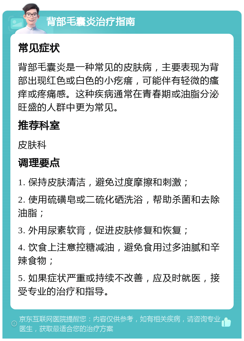 背部毛囊炎治疗指南 常见症状 背部毛囊炎是一种常见的皮肤病，主要表现为背部出现红色或白色的小疙瘩，可能伴有轻微的瘙痒或疼痛感。这种疾病通常在青春期或油脂分泌旺盛的人群中更为常见。 推荐科室 皮肤科 调理要点 1. 保持皮肤清洁，避免过度摩擦和刺激； 2. 使用硫磺皂或二硫化硒洗浴，帮助杀菌和去除油脂； 3. 外用尿素软膏，促进皮肤修复和恢复； 4. 饮食上注意控糖减油，避免食用过多油腻和辛辣食物； 5. 如果症状严重或持续不改善，应及时就医，接受专业的治疗和指导。