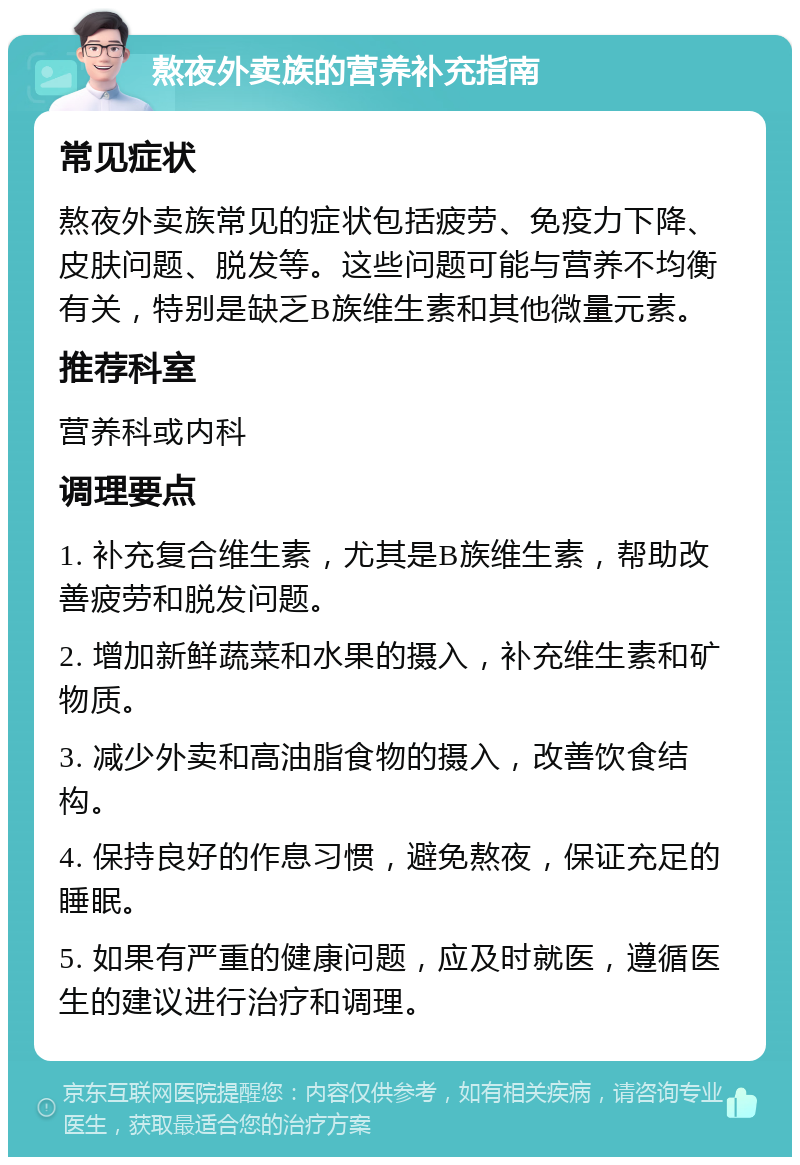 熬夜外卖族的营养补充指南 常见症状 熬夜外卖族常见的症状包括疲劳、免疫力下降、皮肤问题、脱发等。这些问题可能与营养不均衡有关，特别是缺乏B族维生素和其他微量元素。 推荐科室 营养科或内科 调理要点 1. 补充复合维生素，尤其是B族维生素，帮助改善疲劳和脱发问题。 2. 增加新鲜蔬菜和水果的摄入，补充维生素和矿物质。 3. 减少外卖和高油脂食物的摄入，改善饮食结构。 4. 保持良好的作息习惯，避免熬夜，保证充足的睡眠。 5. 如果有严重的健康问题，应及时就医，遵循医生的建议进行治疗和调理。