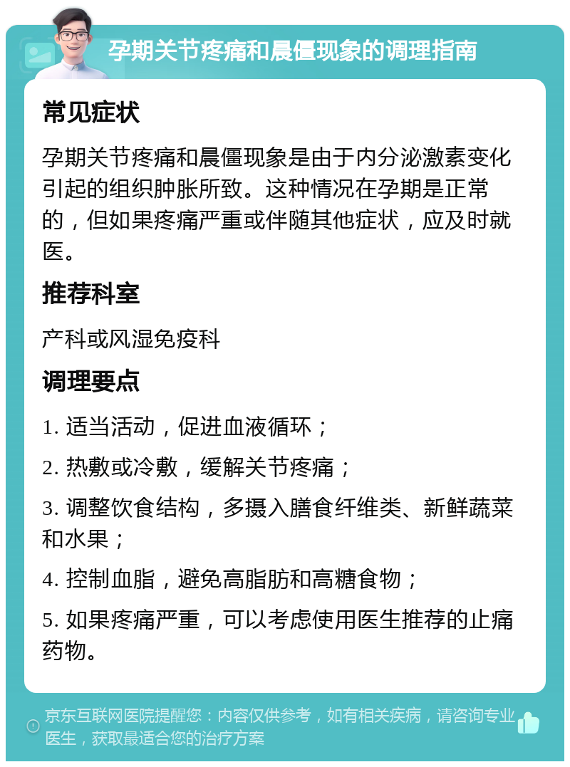 孕期关节疼痛和晨僵现象的调理指南 常见症状 孕期关节疼痛和晨僵现象是由于内分泌激素变化引起的组织肿胀所致。这种情况在孕期是正常的，但如果疼痛严重或伴随其他症状，应及时就医。 推荐科室 产科或风湿免疫科 调理要点 1. 适当活动，促进血液循环； 2. 热敷或冷敷，缓解关节疼痛； 3. 调整饮食结构，多摄入膳食纤维类、新鲜蔬菜和水果； 4. 控制血脂，避免高脂肪和高糖食物； 5. 如果疼痛严重，可以考虑使用医生推荐的止痛药物。