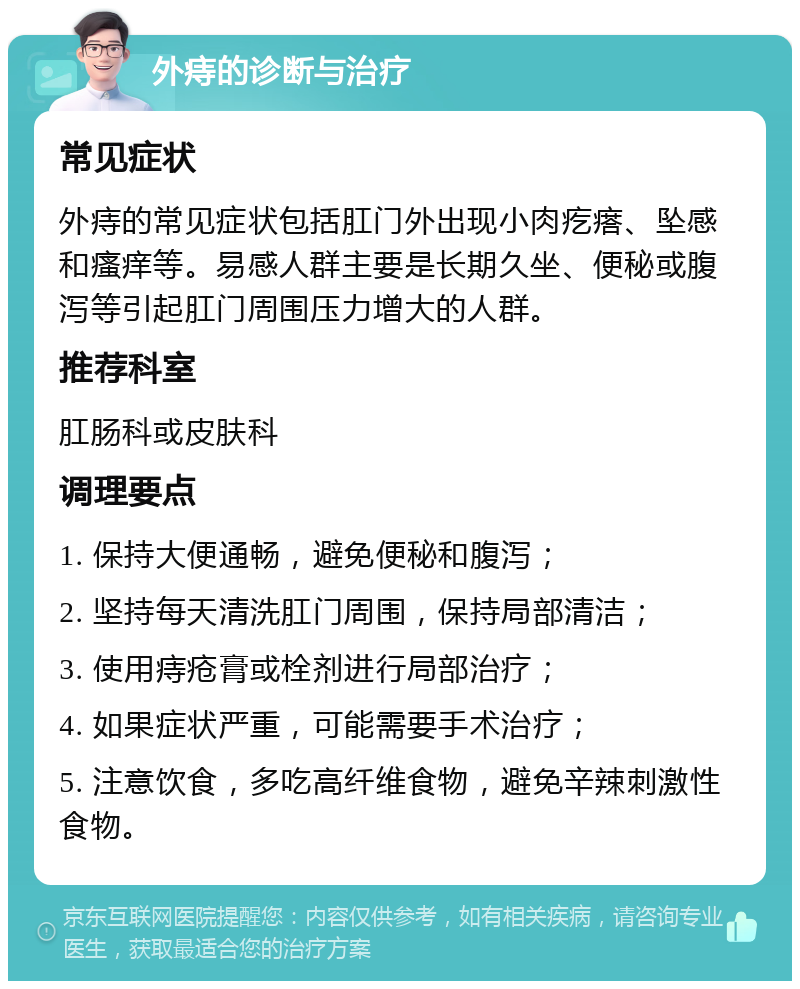 外痔的诊断与治疗 常见症状 外痔的常见症状包括肛门外出现小肉疙瘩、坠感和瘙痒等。易感人群主要是长期久坐、便秘或腹泻等引起肛门周围压力增大的人群。 推荐科室 肛肠科或皮肤科 调理要点 1. 保持大便通畅，避免便秘和腹泻； 2. 坚持每天清洗肛门周围，保持局部清洁； 3. 使用痔疮膏或栓剂进行局部治疗； 4. 如果症状严重，可能需要手术治疗； 5. 注意饮食，多吃高纤维食物，避免辛辣刺激性食物。