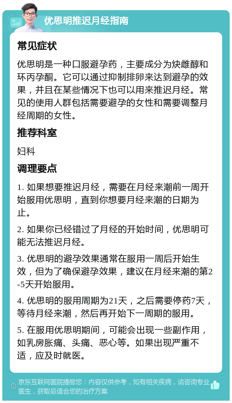 优思明推迟月经指南 常见症状 优思明是一种口服避孕药，主要成分为炔雌醇和环丙孕酮。它可以通过抑制排卵来达到避孕的效果，并且在某些情况下也可以用来推迟月经。常见的使用人群包括需要避孕的女性和需要调整月经周期的女性。 推荐科室 妇科 调理要点 1. 如果想要推迟月经，需要在月经来潮前一周开始服用优思明，直到你想要月经来潮的日期为止。 2. 如果你已经错过了月经的开始时间，优思明可能无法推迟月经。 3. 优思明的避孕效果通常在服用一周后开始生效，但为了确保避孕效果，建议在月经来潮的第2-5天开始服用。 4. 优思明的服用周期为21天，之后需要停药7天，等待月经来潮，然后再开始下一周期的服用。 5. 在服用优思明期间，可能会出现一些副作用，如乳房胀痛、头痛、恶心等。如果出现严重不适，应及时就医。