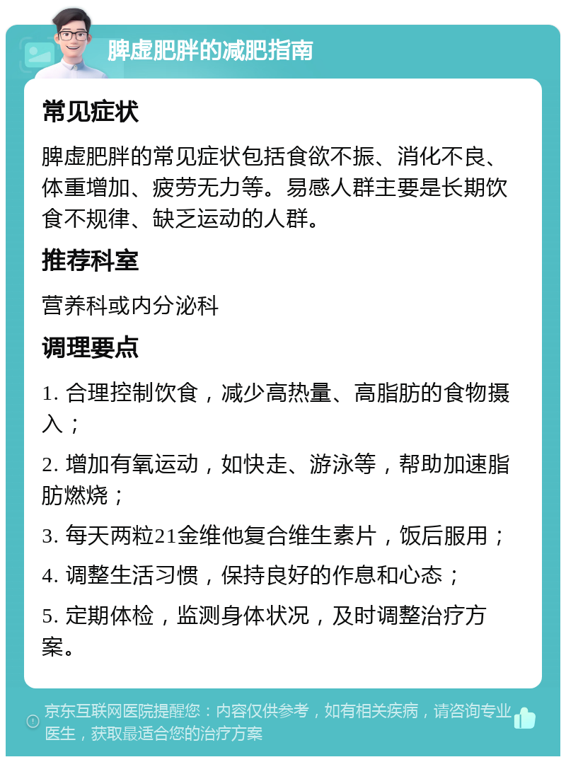 脾虚肥胖的减肥指南 常见症状 脾虚肥胖的常见症状包括食欲不振、消化不良、体重增加、疲劳无力等。易感人群主要是长期饮食不规律、缺乏运动的人群。 推荐科室 营养科或内分泌科 调理要点 1. 合理控制饮食，减少高热量、高脂肪的食物摄入； 2. 增加有氧运动，如快走、游泳等，帮助加速脂肪燃烧； 3. 每天两粒21金维他复合维生素片，饭后服用； 4. 调整生活习惯，保持良好的作息和心态； 5. 定期体检，监测身体状况，及时调整治疗方案。