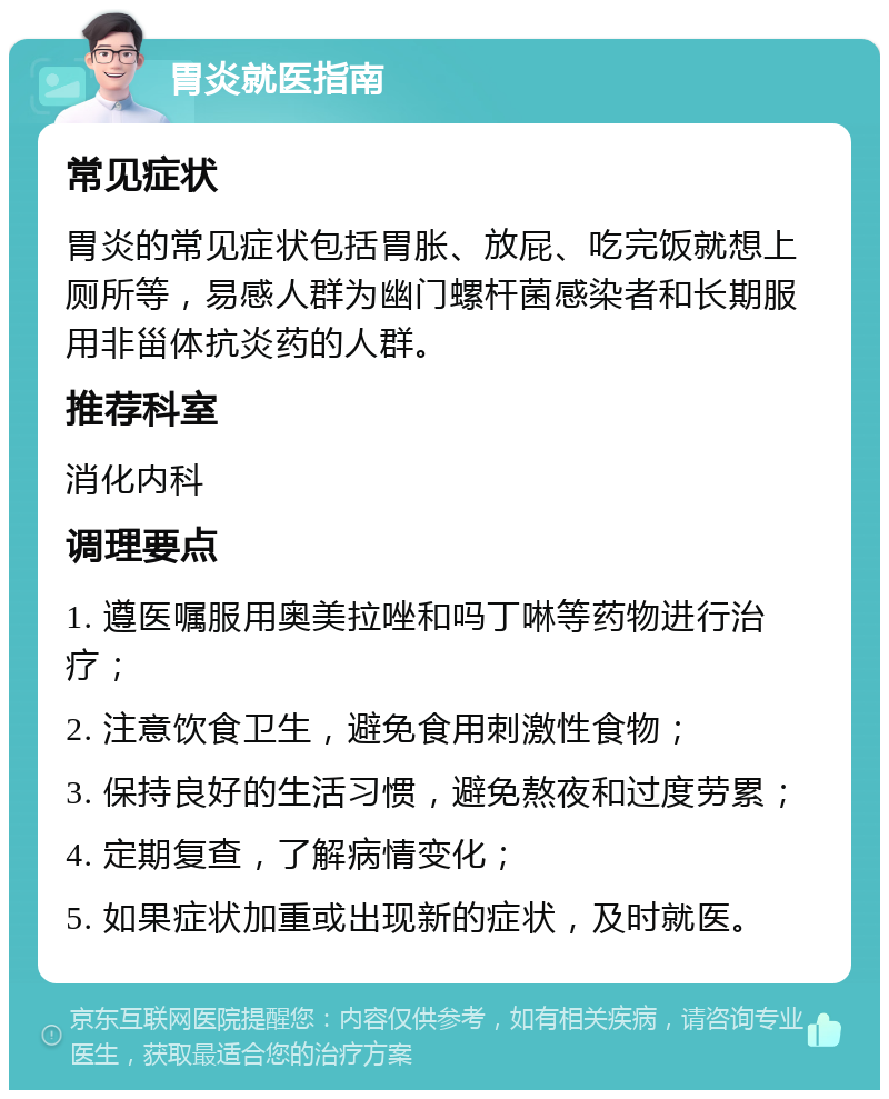 胃炎就医指南 常见症状 胃炎的常见症状包括胃胀、放屁、吃完饭就想上厕所等，易感人群为幽门螺杆菌感染者和长期服用非甾体抗炎药的人群。 推荐科室 消化内科 调理要点 1. 遵医嘱服用奥美拉唑和吗丁啉等药物进行治疗； 2. 注意饮食卫生，避免食用刺激性食物； 3. 保持良好的生活习惯，避免熬夜和过度劳累； 4. 定期复查，了解病情变化； 5. 如果症状加重或出现新的症状，及时就医。