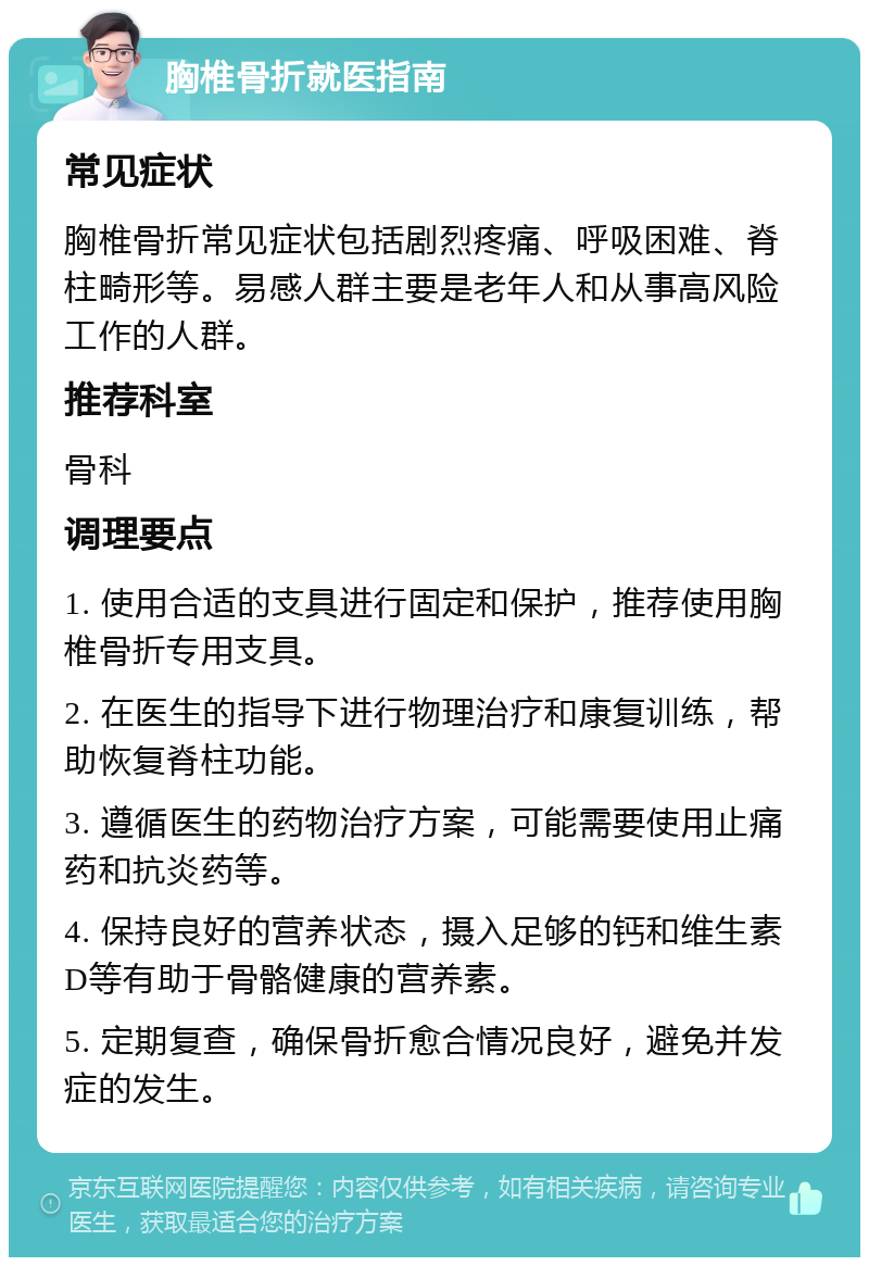 胸椎骨折就医指南 常见症状 胸椎骨折常见症状包括剧烈疼痛、呼吸困难、脊柱畸形等。易感人群主要是老年人和从事高风险工作的人群。 推荐科室 骨科 调理要点 1. 使用合适的支具进行固定和保护，推荐使用胸椎骨折专用支具。 2. 在医生的指导下进行物理治疗和康复训练，帮助恢复脊柱功能。 3. 遵循医生的药物治疗方案，可能需要使用止痛药和抗炎药等。 4. 保持良好的营养状态，摄入足够的钙和维生素D等有助于骨骼健康的营养素。 5. 定期复查，确保骨折愈合情况良好，避免并发症的发生。