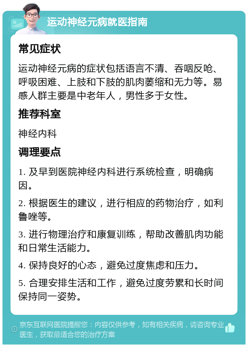 运动神经元病就医指南 常见症状 运动神经元病的症状包括语言不清、吞咽反呛、呼吸困难、上肢和下肢的肌肉萎缩和无力等。易感人群主要是中老年人，男性多于女性。 推荐科室 神经内科 调理要点 1. 及早到医院神经内科进行系统检查，明确病因。 2. 根据医生的建议，进行相应的药物治疗，如利鲁唑等。 3. 进行物理治疗和康复训练，帮助改善肌肉功能和日常生活能力。 4. 保持良好的心态，避免过度焦虑和压力。 5. 合理安排生活和工作，避免过度劳累和长时间保持同一姿势。