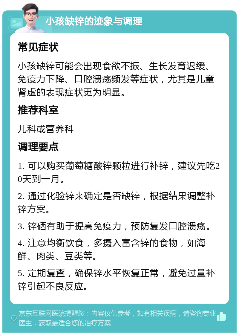 小孩缺锌的迹象与调理 常见症状 小孩缺锌可能会出现食欲不振、生长发育迟缓、免疫力下降、口腔溃疡频发等症状，尤其是儿童肾虚的表现症状更为明显。 推荐科室 儿科或营养科 调理要点 1. 可以购买葡萄糖酸锌颗粒进行补锌，建议先吃20天到一月。 2. 通过化验锌来确定是否缺锌，根据结果调整补锌方案。 3. 锌硒有助于提高免疫力，预防复发口腔溃疡。 4. 注意均衡饮食，多摄入富含锌的食物，如海鲜、肉类、豆类等。 5. 定期复查，确保锌水平恢复正常，避免过量补锌引起不良反应。