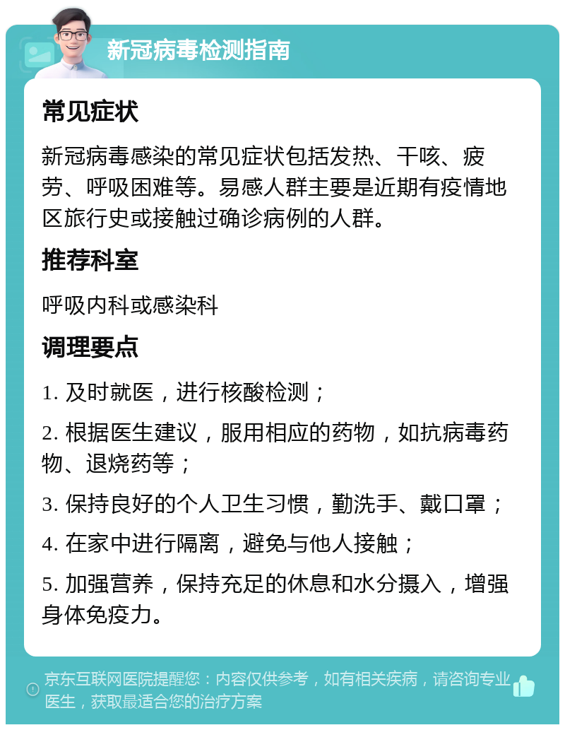 新冠病毒检测指南 常见症状 新冠病毒感染的常见症状包括发热、干咳、疲劳、呼吸困难等。易感人群主要是近期有疫情地区旅行史或接触过确诊病例的人群。 推荐科室 呼吸内科或感染科 调理要点 1. 及时就医，进行核酸检测； 2. 根据医生建议，服用相应的药物，如抗病毒药物、退烧药等； 3. 保持良好的个人卫生习惯，勤洗手、戴口罩； 4. 在家中进行隔离，避免与他人接触； 5. 加强营养，保持充足的休息和水分摄入，增强身体免疫力。