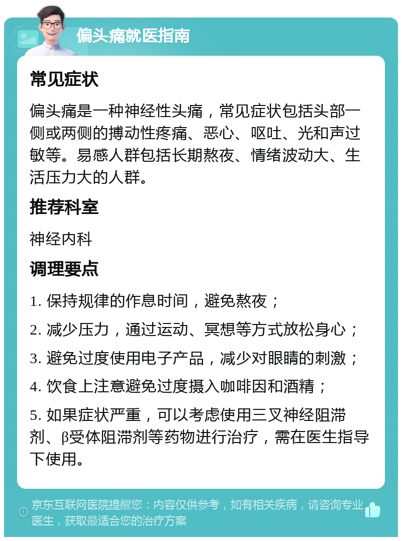 偏头痛就医指南 常见症状 偏头痛是一种神经性头痛，常见症状包括头部一侧或两侧的搏动性疼痛、恶心、呕吐、光和声过敏等。易感人群包括长期熬夜、情绪波动大、生活压力大的人群。 推荐科室 神经内科 调理要点 1. 保持规律的作息时间，避免熬夜； 2. 减少压力，通过运动、冥想等方式放松身心； 3. 避免过度使用电子产品，减少对眼睛的刺激； 4. 饮食上注意避免过度摄入咖啡因和酒精； 5. 如果症状严重，可以考虑使用三叉神经阻滞剂、β受体阻滞剂等药物进行治疗，需在医生指导下使用。