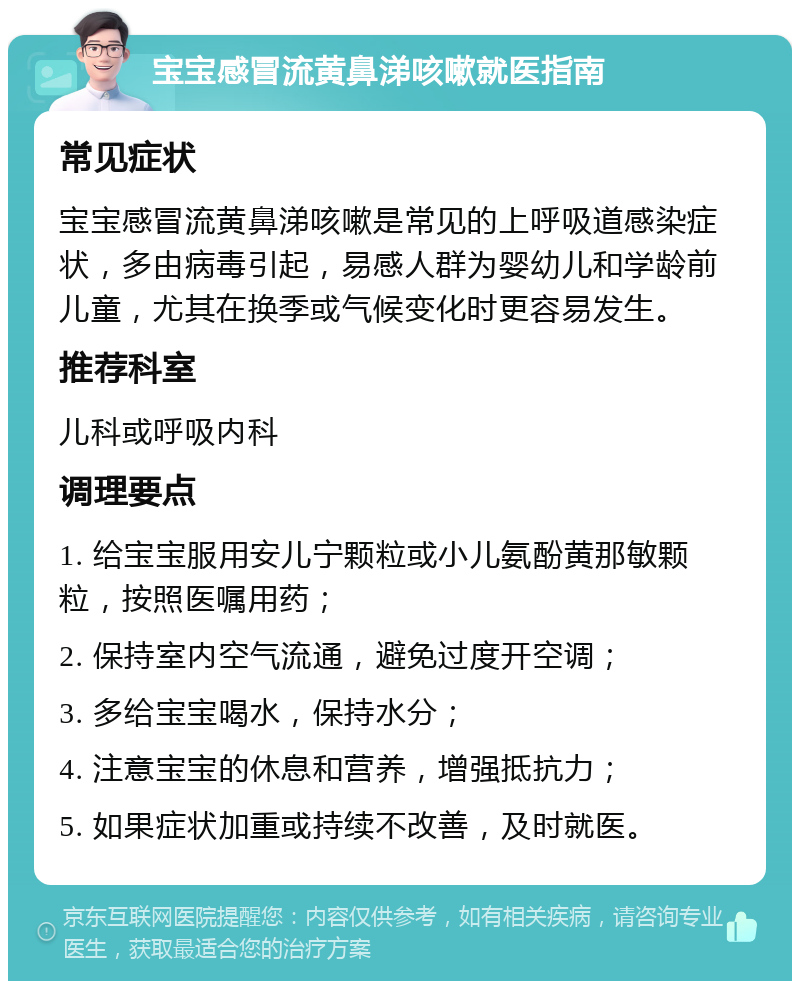 宝宝感冒流黄鼻涕咳嗽就医指南 常见症状 宝宝感冒流黄鼻涕咳嗽是常见的上呼吸道感染症状，多由病毒引起，易感人群为婴幼儿和学龄前儿童，尤其在换季或气候变化时更容易发生。 推荐科室 儿科或呼吸内科 调理要点 1. 给宝宝服用安儿宁颗粒或小儿氨酚黄那敏颗粒，按照医嘱用药； 2. 保持室内空气流通，避免过度开空调； 3. 多给宝宝喝水，保持水分； 4. 注意宝宝的休息和营养，增强抵抗力； 5. 如果症状加重或持续不改善，及时就医。