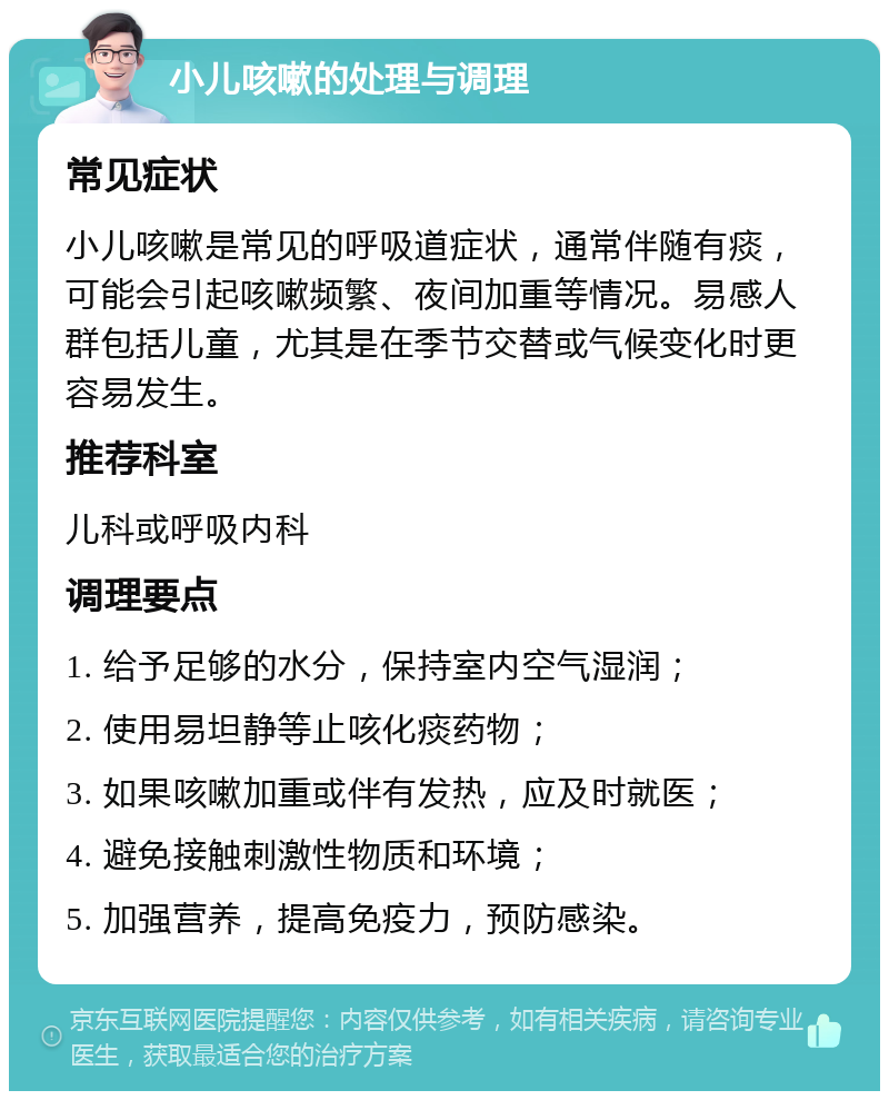 小儿咳嗽的处理与调理 常见症状 小儿咳嗽是常见的呼吸道症状，通常伴随有痰，可能会引起咳嗽频繁、夜间加重等情况。易感人群包括儿童，尤其是在季节交替或气候变化时更容易发生。 推荐科室 儿科或呼吸内科 调理要点 1. 给予足够的水分，保持室内空气湿润； 2. 使用易坦静等止咳化痰药物； 3. 如果咳嗽加重或伴有发热，应及时就医； 4. 避免接触刺激性物质和环境； 5. 加强营养，提高免疫力，预防感染。