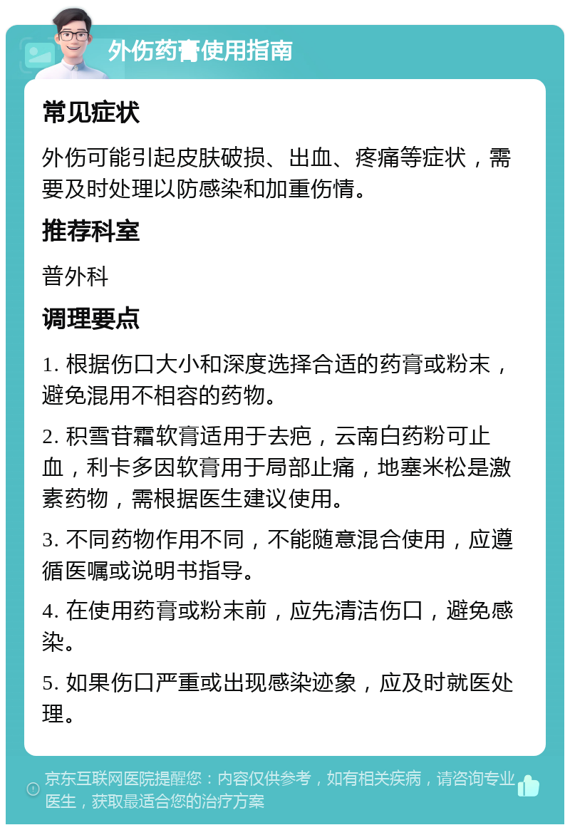 外伤药膏使用指南 常见症状 外伤可能引起皮肤破损、出血、疼痛等症状，需要及时处理以防感染和加重伤情。 推荐科室 普外科 调理要点 1. 根据伤口大小和深度选择合适的药膏或粉末，避免混用不相容的药物。 2. 积雪苷霜软膏适用于去疤，云南白药粉可止血，利卡多因软膏用于局部止痛，地塞米松是激素药物，需根据医生建议使用。 3. 不同药物作用不同，不能随意混合使用，应遵循医嘱或说明书指导。 4. 在使用药膏或粉末前，应先清洁伤口，避免感染。 5. 如果伤口严重或出现感染迹象，应及时就医处理。