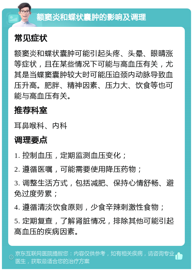 额窦炎和蝶状囊肿的影响及调理 常见症状 额窦炎和蝶状囊肿可能引起头疼、头晕、眼睛涨等症状，且在某些情况下可能与高血压有关，尤其是当蝶窦囊肿较大时可能压迫颈内动脉导致血压升高。肥胖、精神因素、压力大、饮食等也可能与高血压有关。 推荐科室 耳鼻喉科、内科 调理要点 1. 控制血压，定期监测血压变化； 2. 遵循医嘱，可能需要使用降压药物； 3. 调整生活方式，包括减肥、保持心情舒畅、避免过度劳累； 4. 遵循清淡饮食原则，少食辛辣刺激性食物； 5. 定期复查，了解肾脏情况，排除其他可能引起高血压的疾病因素。