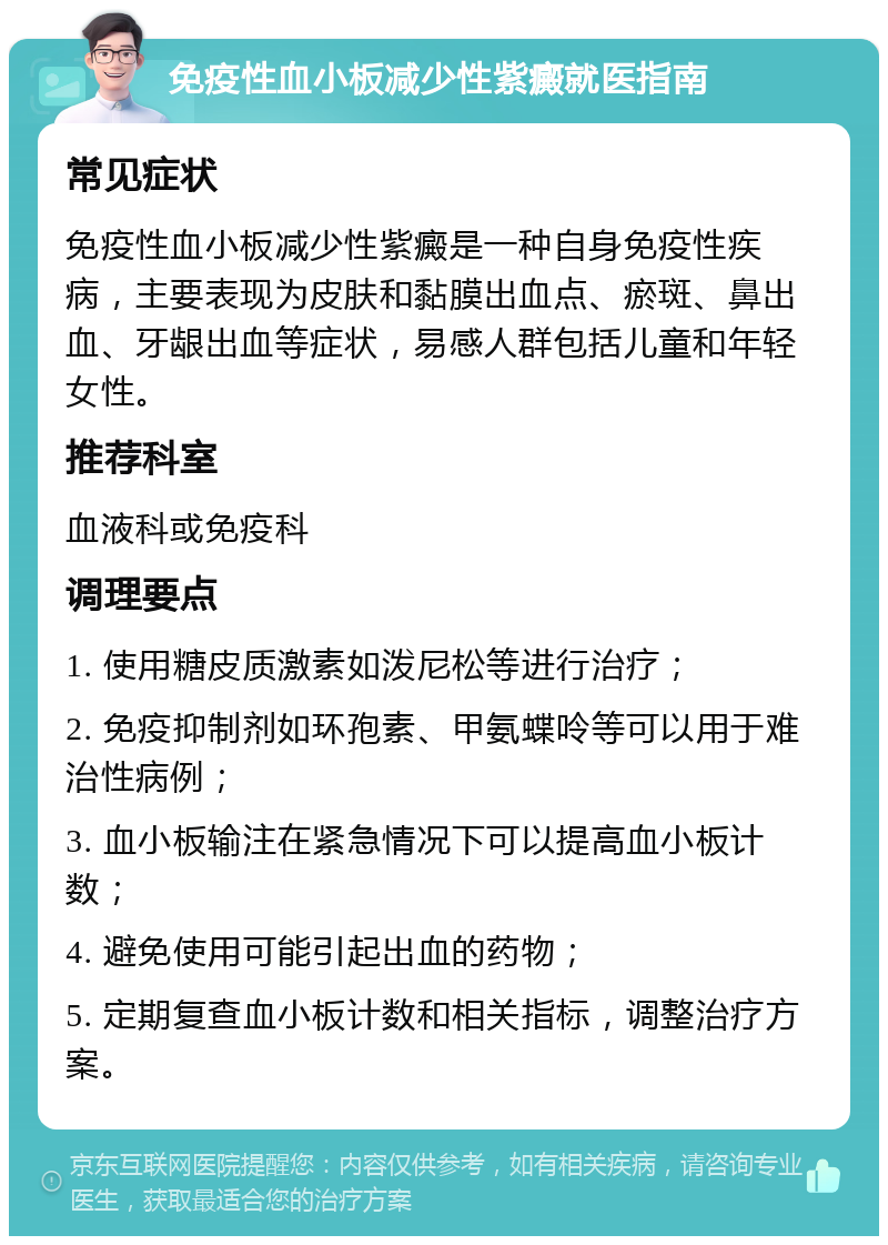 免疫性血小板减少性紫癜就医指南 常见症状 免疫性血小板减少性紫癜是一种自身免疫性疾病，主要表现为皮肤和黏膜出血点、瘀斑、鼻出血、牙龈出血等症状，易感人群包括儿童和年轻女性。 推荐科室 血液科或免疫科 调理要点 1. 使用糖皮质激素如泼尼松等进行治疗； 2. 免疫抑制剂如环孢素、甲氨蝶呤等可以用于难治性病例； 3. 血小板输注在紧急情况下可以提高血小板计数； 4. 避免使用可能引起出血的药物； 5. 定期复查血小板计数和相关指标，调整治疗方案。