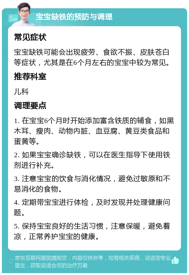 宝宝缺铁的预防与调理 常见症状 宝宝缺铁可能会出现疲劳、食欲不振、皮肤苍白等症状，尤其是在6个月左右的宝宝中较为常见。 推荐科室 儿科 调理要点 1. 在宝宝6个月时开始添加富含铁质的辅食，如黑木耳、瘦肉、动物内脏、血豆腐、黄豆类食品和蛋黄等。 2. 如果宝宝确诊缺铁，可以在医生指导下使用铁剂进行补充。 3. 注意宝宝的饮食与消化情况，避免过敏原和不易消化的食物。 4. 定期带宝宝进行体检，及时发现并处理健康问题。 5. 保持宝宝良好的生活习惯，注意保暖，避免着凉，正常养护宝宝的健康。