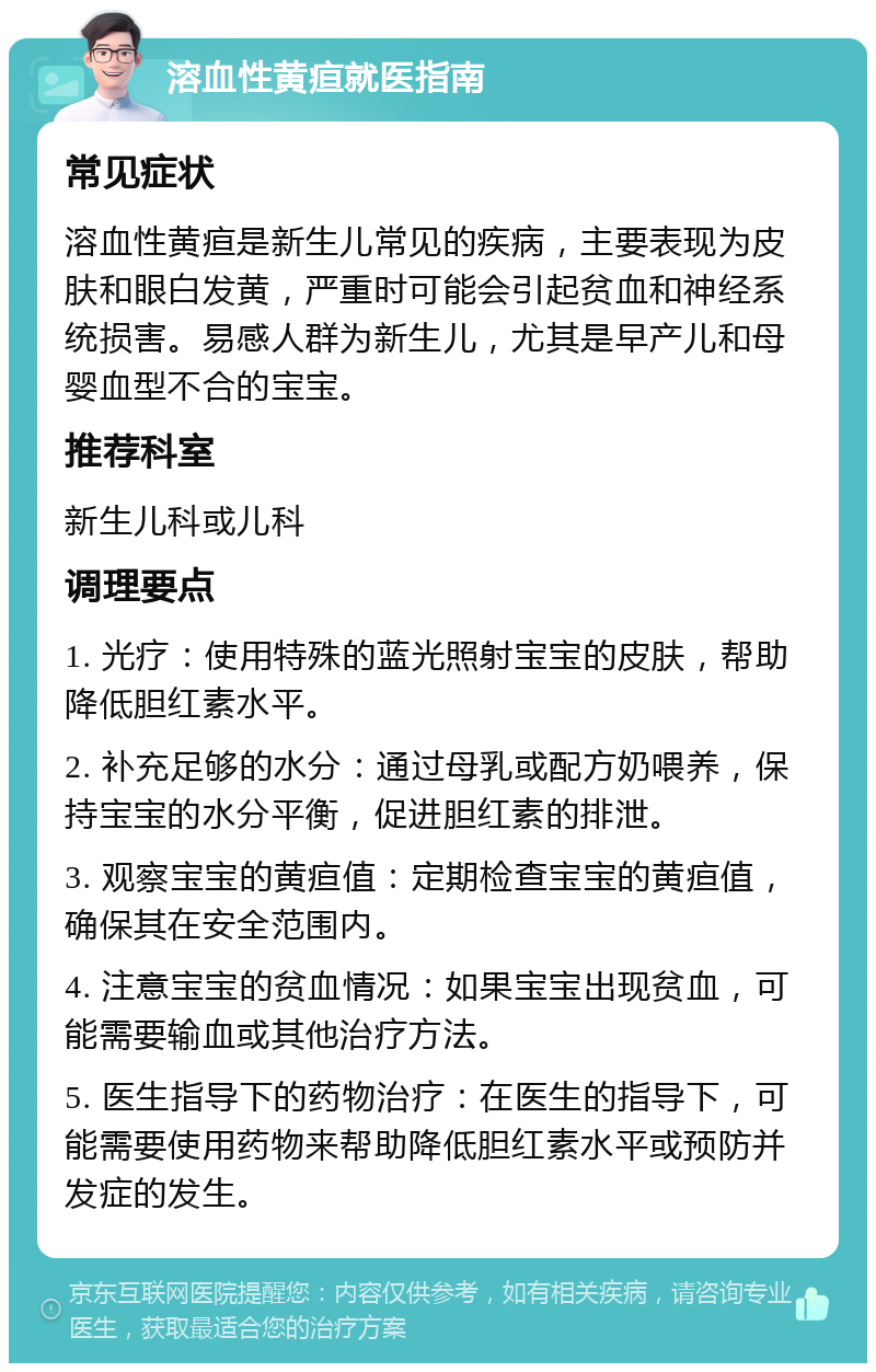 溶血性黄疸就医指南 常见症状 溶血性黄疸是新生儿常见的疾病，主要表现为皮肤和眼白发黄，严重时可能会引起贫血和神经系统损害。易感人群为新生儿，尤其是早产儿和母婴血型不合的宝宝。 推荐科室 新生儿科或儿科 调理要点 1. 光疗：使用特殊的蓝光照射宝宝的皮肤，帮助降低胆红素水平。 2. 补充足够的水分：通过母乳或配方奶喂养，保持宝宝的水分平衡，促进胆红素的排泄。 3. 观察宝宝的黄疸值：定期检查宝宝的黄疸值，确保其在安全范围内。 4. 注意宝宝的贫血情况：如果宝宝出现贫血，可能需要输血或其他治疗方法。 5. 医生指导下的药物治疗：在医生的指导下，可能需要使用药物来帮助降低胆红素水平或预防并发症的发生。