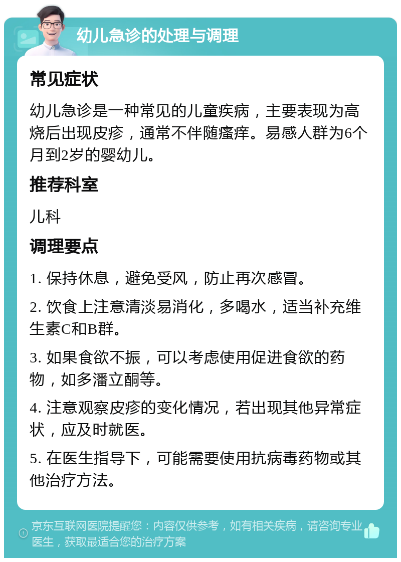 幼儿急诊的处理与调理 常见症状 幼儿急诊是一种常见的儿童疾病，主要表现为高烧后出现皮疹，通常不伴随瘙痒。易感人群为6个月到2岁的婴幼儿。 推荐科室 儿科 调理要点 1. 保持休息，避免受风，防止再次感冒。 2. 饮食上注意清淡易消化，多喝水，适当补充维生素C和B群。 3. 如果食欲不振，可以考虑使用促进食欲的药物，如多潘立酮等。 4. 注意观察皮疹的变化情况，若出现其他异常症状，应及时就医。 5. 在医生指导下，可能需要使用抗病毒药物或其他治疗方法。