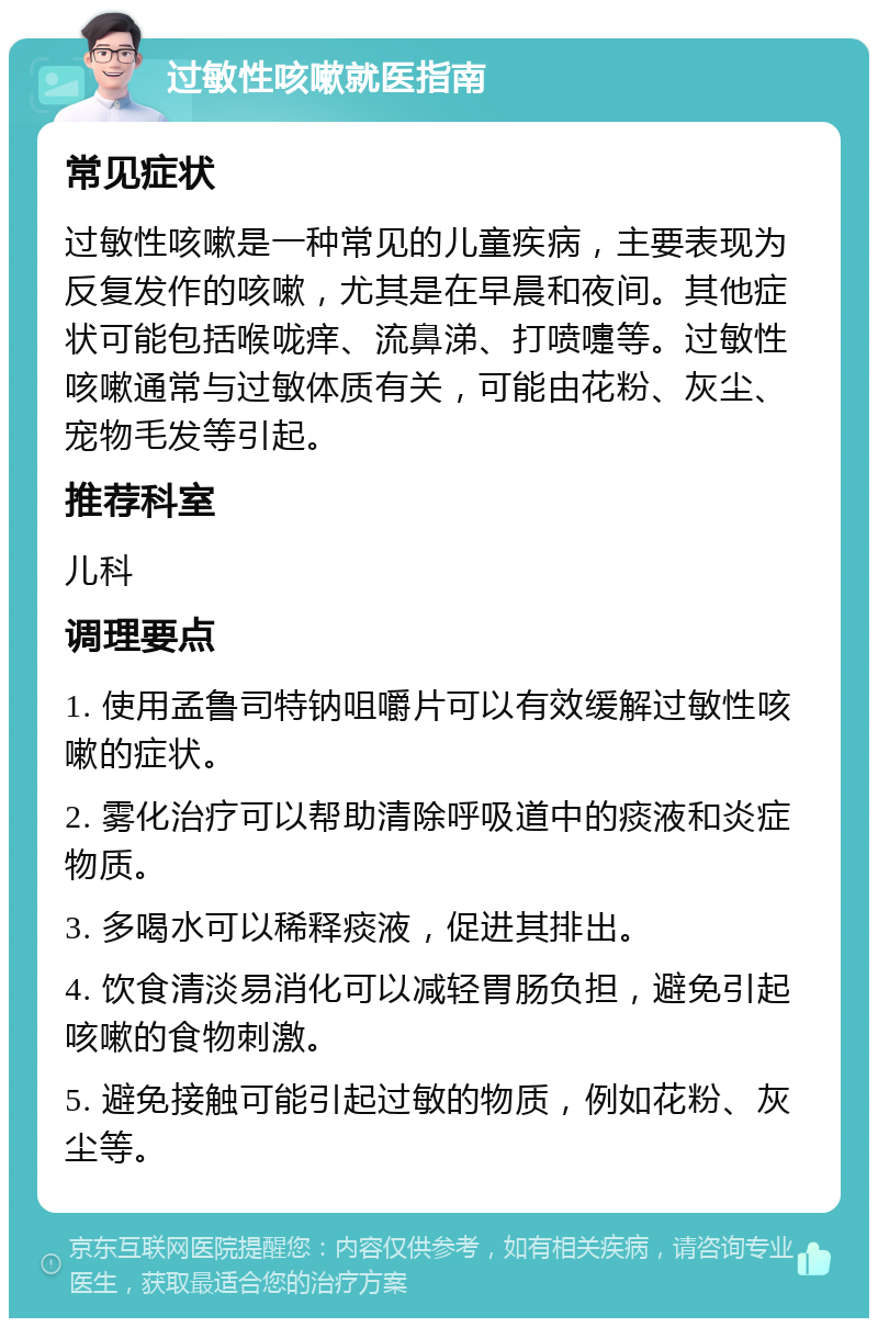 过敏性咳嗽就医指南 常见症状 过敏性咳嗽是一种常见的儿童疾病，主要表现为反复发作的咳嗽，尤其是在早晨和夜间。其他症状可能包括喉咙痒、流鼻涕、打喷嚏等。过敏性咳嗽通常与过敏体质有关，可能由花粉、灰尘、宠物毛发等引起。 推荐科室 儿科 调理要点 1. 使用孟鲁司特钠咀嚼片可以有效缓解过敏性咳嗽的症状。 2. 雾化治疗可以帮助清除呼吸道中的痰液和炎症物质。 3. 多喝水可以稀释痰液，促进其排出。 4. 饮食清淡易消化可以减轻胃肠负担，避免引起咳嗽的食物刺激。 5. 避免接触可能引起过敏的物质，例如花粉、灰尘等。