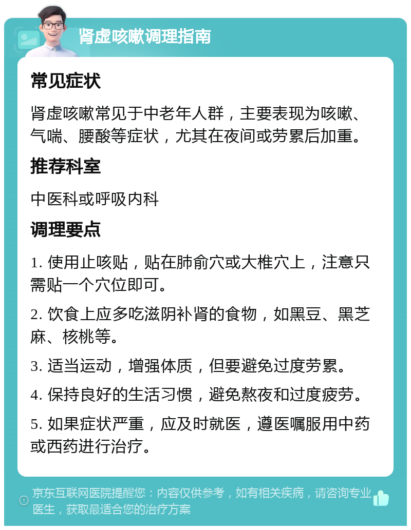 肾虚咳嗽调理指南 常见症状 肾虚咳嗽常见于中老年人群，主要表现为咳嗽、气喘、腰酸等症状，尤其在夜间或劳累后加重。 推荐科室 中医科或呼吸内科 调理要点 1. 使用止咳贴，贴在肺俞穴或大椎穴上，注意只需贴一个穴位即可。 2. 饮食上应多吃滋阴补肾的食物，如黑豆、黑芝麻、核桃等。 3. 适当运动，增强体质，但要避免过度劳累。 4. 保持良好的生活习惯，避免熬夜和过度疲劳。 5. 如果症状严重，应及时就医，遵医嘱服用中药或西药进行治疗。