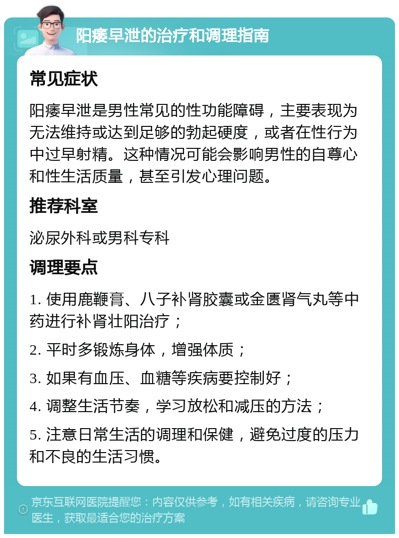 阳痿早泄的治疗和调理指南 常见症状 阳痿早泄是男性常见的性功能障碍，主要表现为无法维持或达到足够的勃起硬度，或者在性行为中过早射精。这种情况可能会影响男性的自尊心和性生活质量，甚至引发心理问题。 推荐科室 泌尿外科或男科专科 调理要点 1. 使用鹿鞭膏、八子补肾胶囊或金匮肾气丸等中药进行补肾壮阳治疗； 2. 平时多锻炼身体，增强体质； 3. 如果有血压、血糖等疾病要控制好； 4. 调整生活节奏，学习放松和减压的方法； 5. 注意日常生活的调理和保健，避免过度的压力和不良的生活习惯。