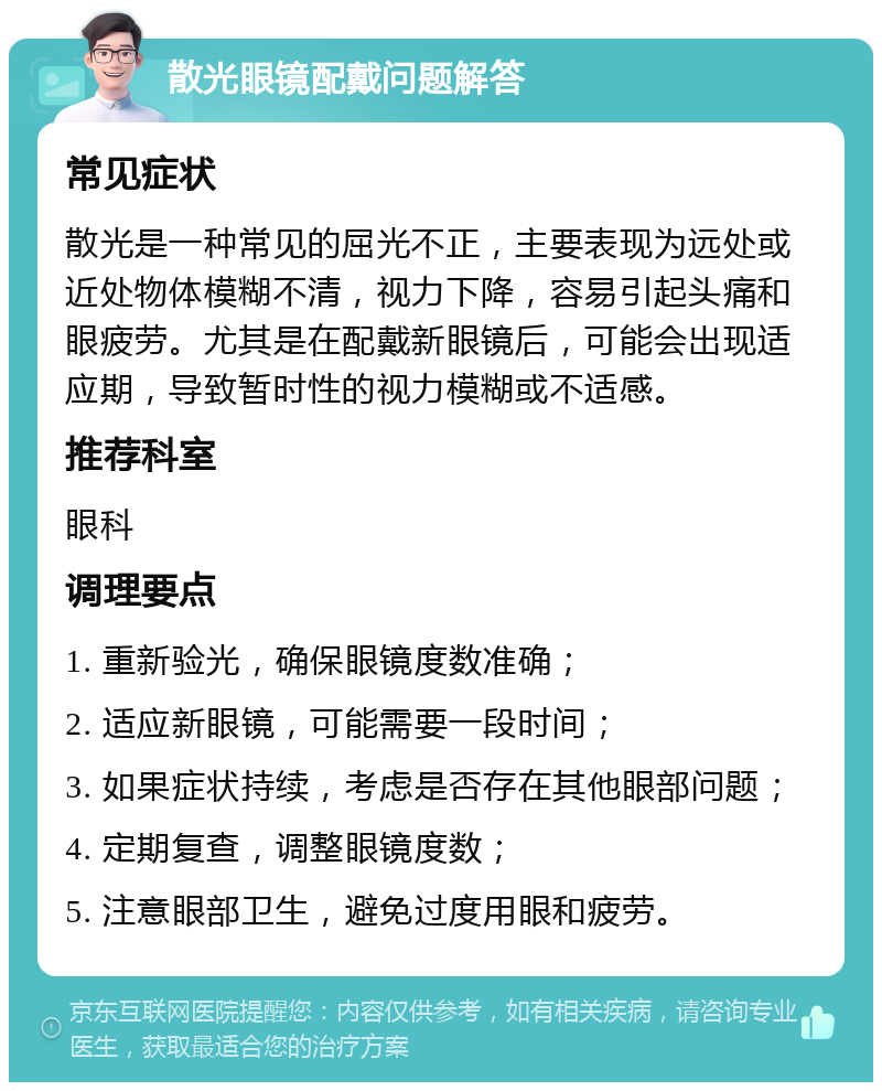 散光眼镜配戴问题解答 常见症状 散光是一种常见的屈光不正，主要表现为远处或近处物体模糊不清，视力下降，容易引起头痛和眼疲劳。尤其是在配戴新眼镜后，可能会出现适应期，导致暂时性的视力模糊或不适感。 推荐科室 眼科 调理要点 1. 重新验光，确保眼镜度数准确； 2. 适应新眼镜，可能需要一段时间； 3. 如果症状持续，考虑是否存在其他眼部问题； 4. 定期复查，调整眼镜度数； 5. 注意眼部卫生，避免过度用眼和疲劳。