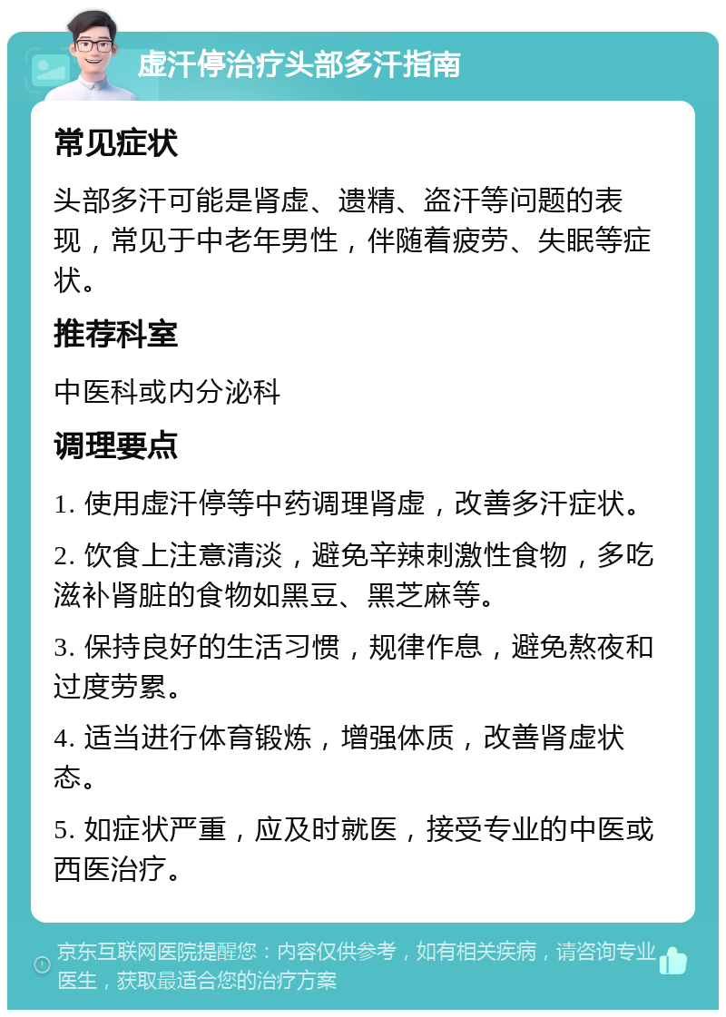 虚汗停治疗头部多汗指南 常见症状 头部多汗可能是肾虚、遗精、盗汗等问题的表现，常见于中老年男性，伴随着疲劳、失眠等症状。 推荐科室 中医科或内分泌科 调理要点 1. 使用虚汗停等中药调理肾虚，改善多汗症状。 2. 饮食上注意清淡，避免辛辣刺激性食物，多吃滋补肾脏的食物如黑豆、黑芝麻等。 3. 保持良好的生活习惯，规律作息，避免熬夜和过度劳累。 4. 适当进行体育锻炼，增强体质，改善肾虚状态。 5. 如症状严重，应及时就医，接受专业的中医或西医治疗。