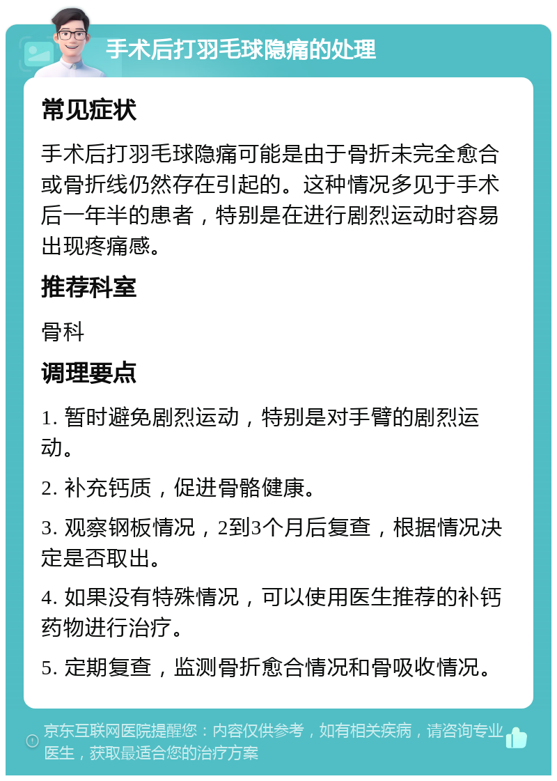 手术后打羽毛球隐痛的处理 常见症状 手术后打羽毛球隐痛可能是由于骨折未完全愈合或骨折线仍然存在引起的。这种情况多见于手术后一年半的患者，特别是在进行剧烈运动时容易出现疼痛感。 推荐科室 骨科 调理要点 1. 暂时避免剧烈运动，特别是对手臂的剧烈运动。 2. 补充钙质，促进骨骼健康。 3. 观察钢板情况，2到3个月后复查，根据情况决定是否取出。 4. 如果没有特殊情况，可以使用医生推荐的补钙药物进行治疗。 5. 定期复查，监测骨折愈合情况和骨吸收情况。