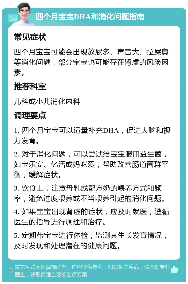 四个月宝宝DHA和消化问题指南 常见症状 四个月宝宝可能会出现放屁多、声音大、拉屎臭等消化问题，部分宝宝也可能存在肾虚的风险因素。 推荐科室 儿科或小儿消化内科 调理要点 1. 四个月宝宝可以适量补充DHA，促进大脑和视力发育。 2. 对于消化问题，可以尝试给宝宝服用益生菌，如宝乐安、亿活或妈咪爱，帮助改善肠道菌群平衡，缓解症状。 3. 饮食上，注意母乳或配方奶的喂养方式和频率，避免过度喂养或不当喂养引起的消化问题。 4. 如果宝宝出现肾虚的症状，应及时就医，遵循医生的指导进行调理和治疗。 5. 定期带宝宝进行体检，监测其生长发育情况，及时发现和处理潜在的健康问题。